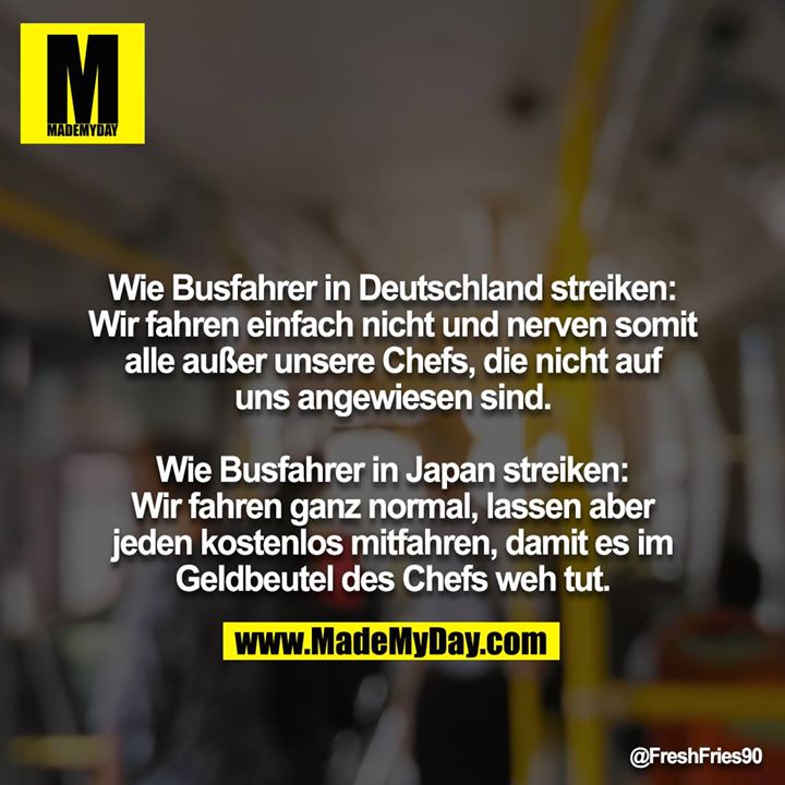 Wie Busfahrer in Deutschland streiken: Wir fahren einfach nicht und nerven somit alle außer unsere Chefs, die nicht auf uns angewiesen sind.<br />
<br />
Wie Busfahrer in Japan streiken: Wir fahren ganz normal, lassen aber jeden kostenlos mitfahren, damit es im Geldbeutel des Chefs weh tut.