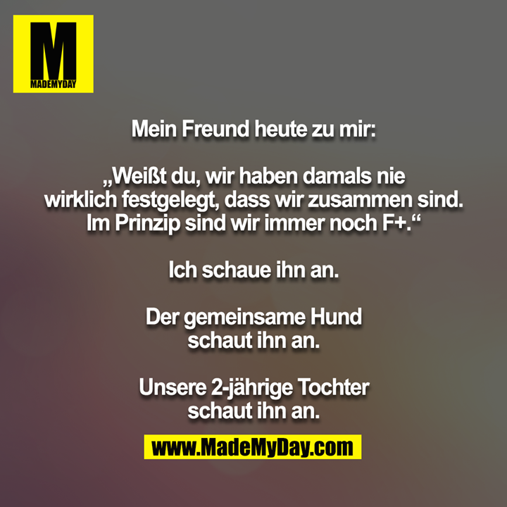 Mein Freund heute zu mir:<br />
<br />
„Weißt du, wir haben damals nie wirklich festgelegt, dass wir zusammen sind. Im Prinzip sind wir immer noch F+.“<br />
<br />
Ich schaue ihn an.<br />
<br />
Der gemeinsame Hund schaut ihn an.<br />
<br />
Unsere 2-jährige Tochter schaut ihn an.
