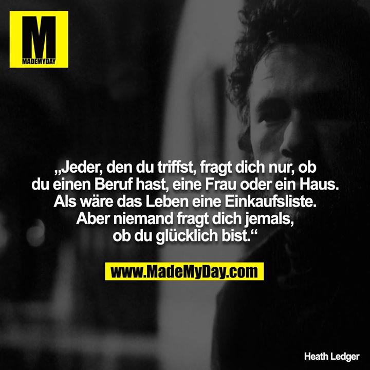 „Jeder, den du triffst, fragt dich nur, ob du einen Beruf hast, eine Frau oder ein Haus. Als wäre das Leben eine Einkaufsliste. Aber niemand fragt dich jemals, ob du glücklich bist.“ – Heath Ledger