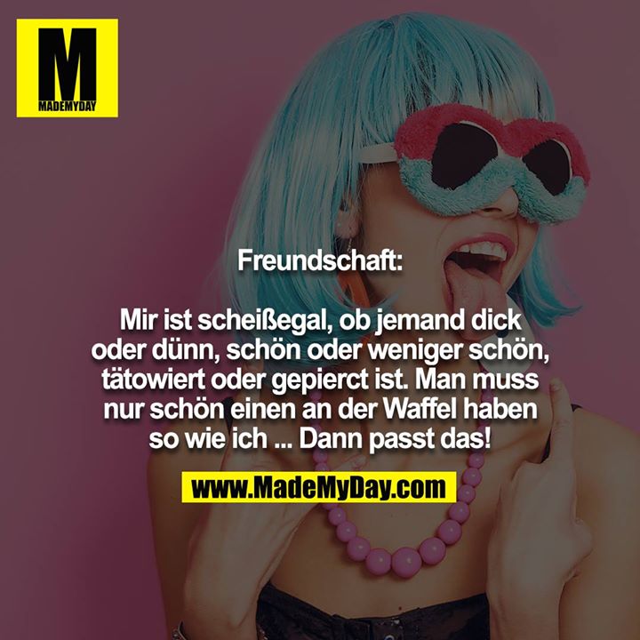 Freundschaft:<br />
<br />
Mir ist scheißegal, ob jemand dick oder dünn, schön oder weniger schön, tätowiert oder gepierct ist. Man muss nur schön einen an der Waffel haben so wie ich ... Dann passt das!