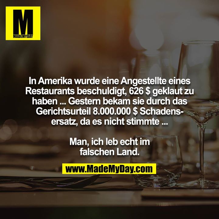 In Amerika wurde eine Angestellte eines Restaurants beschuldigt, 626 $ geklaut zu haben ... Gestern bekam sie durch das Gerichtsurteil 8.000.000 $ Schadensersatz, da es nicht stimmte ...<br />
<br />
Man, ich leb echt im falschen Land.