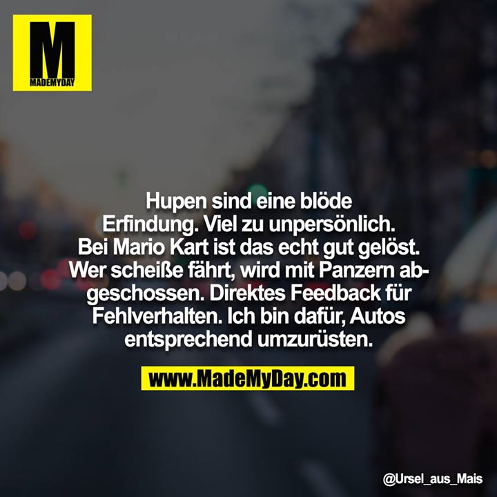 Hupen sind eine blöde Erfindung. Viel zu unpersönlich. Bei Mario Kart ist das echt gut gelöst. Wer scheiße fährt, wird mit Panzern abgeschossen. Direktes Feedback für Fehlverhalten. Ich bin dafür, Autos entsprechend umzurüsten.