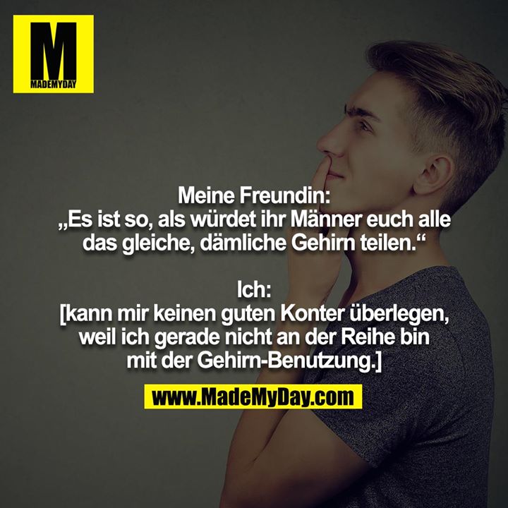 Meine Freundin: „Es ist so, als würdet ihr Männer euch alle<br />
das gleiche, dämliche Gehirn teilen.“<br />
<br />
Ich:<br />
[kann mir keinen guten Konter überlegen, weil ich gerade nicht an der Reihe bin mit der Gehirn-Benutzung.]