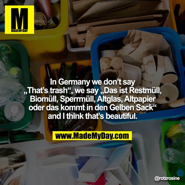 In Germany we don’t say „That’s trash“, we say „Das ist Restmüll, Biomüll, Sperrmüll, Altglas, Altpapier oder das kommt in den Gelben Sack“ and I think that’s beautiful.