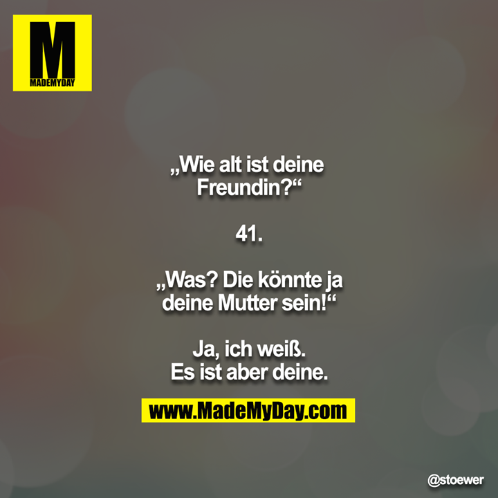 „Wie alt ist deine Freundin?“<br />
<br />
41.<br />
<br />
„Was? Die könnte ja deine Mutter sein!“<br />
<br />
Ja, ich weiß. Es ist aber deine.