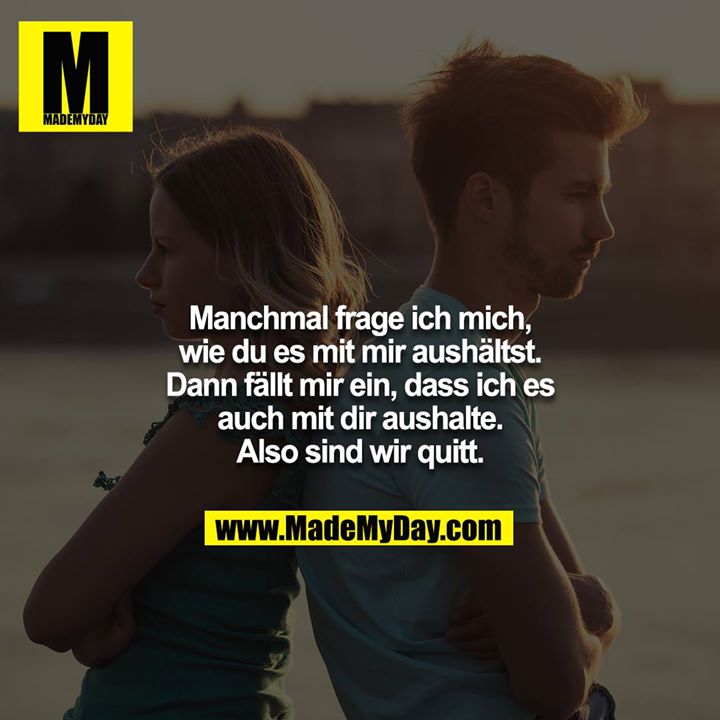 Manchmal frage ich mich, wie du es mit mir aushältst. Dann fällt mir ein, dass ich es auch mit dir aushalte. Also sind wir quitt.