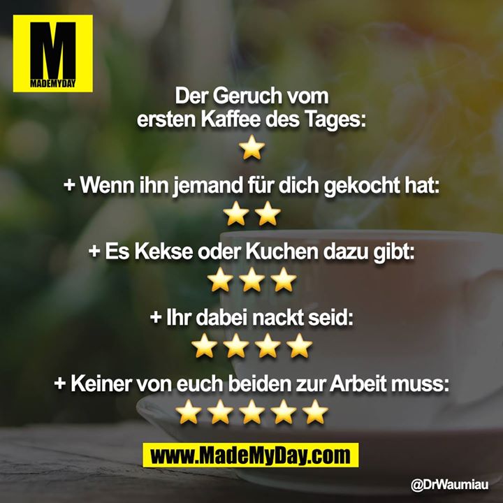 Der Geruch vom ersten Kaffee des Tages:<br />
⭐️<br />
<br />
+ Wenn ihn jemand für dich gekocht hat:<br />
⭐️⭐️<br />
<br />
+ Es Kekse oder Kuchen dazu gibt:<br />
⭐️⭐️⭐️<br />
<br />
+ Ihr dabei nackt seid:<br />
⭐️⭐️⭐️⭐️<br />
<br />
+ Keiner von euch beiden zur Arbeit muss:<br />
⭐️⭐️⭐️⭐️⭐️