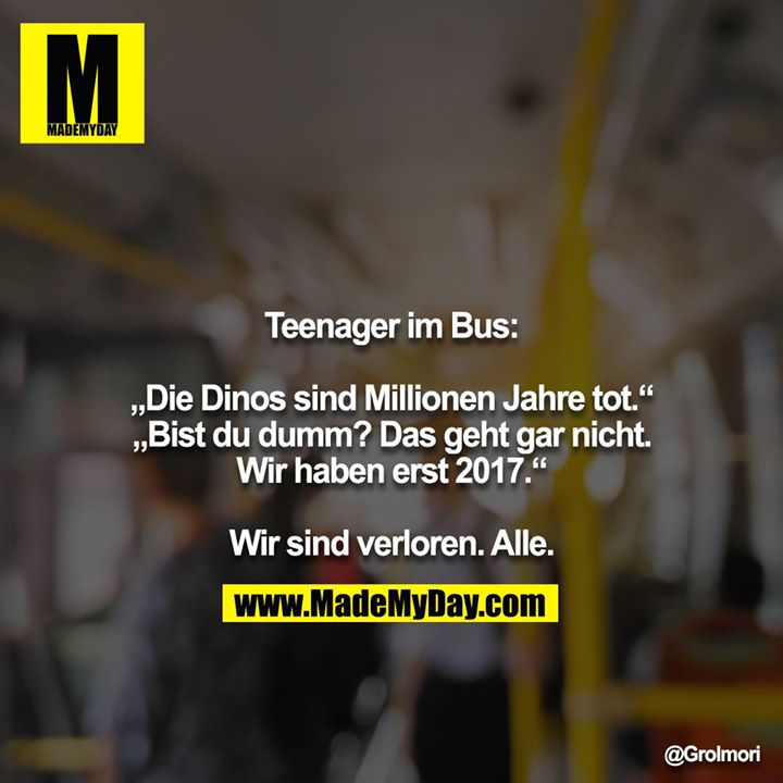 Teenager im Bus:<br />
<br />
„Die Dinos sind Millionen Jahre tot.“<br />
„Bist du dumm? Das geht gar nicht. Wir haben erst 2017.“<br />
<br />
Wir sind verloren. Alle.