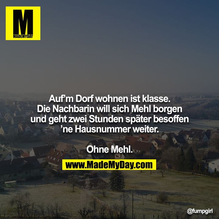 Auf’m Dorf wohnen ist klasse. Die Nachbarin will sich Mehl borgen und geht zwei Stunden später besoffen ’ne Hausnummer weiter.<br />
<br />
Ohne Mehl.