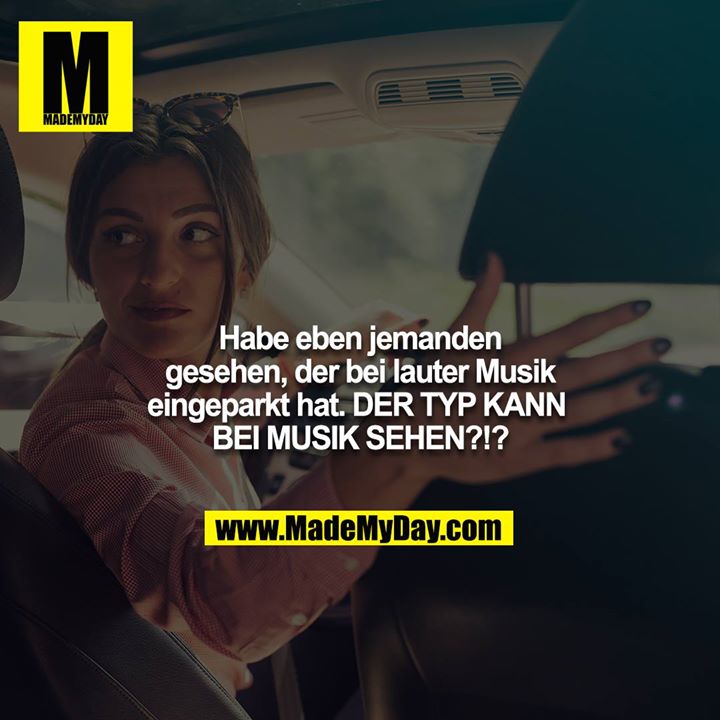 Habe eben jemanden gesehen, der bei lauter Musik eingeparkt hat. DER TYP KANN BEI MUSIK SEHEN?!?