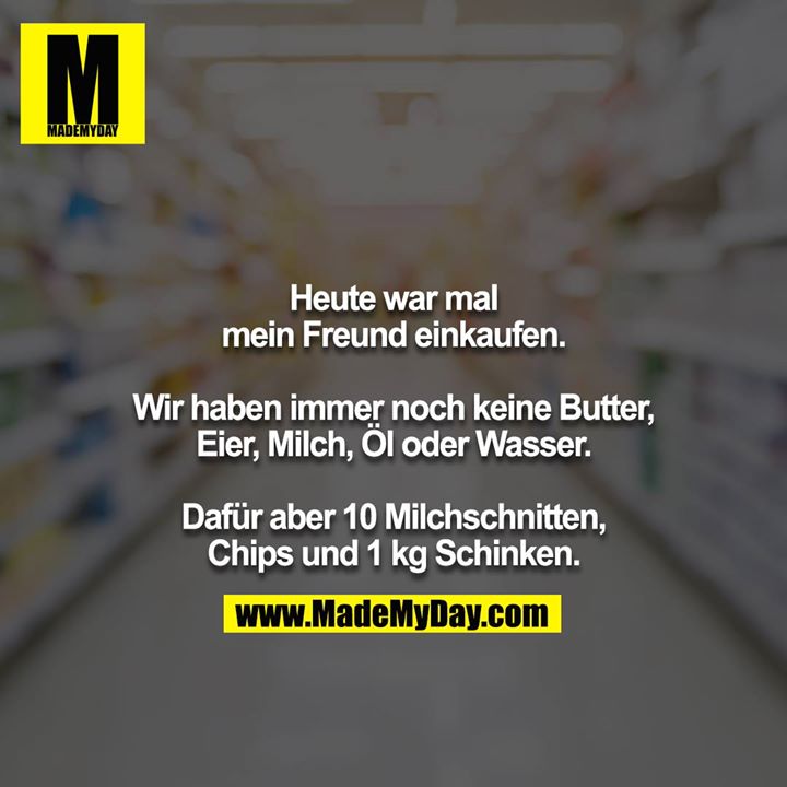 Heute war mal mein Freund einkaufen.<br />
<br />
Wir haben immer noch keine Butter, Eier, Milch, Öl oder Wasser.<br />
<br />
Dafür aber 10 Milchschnitten, Chips und 1 kg Schinken.