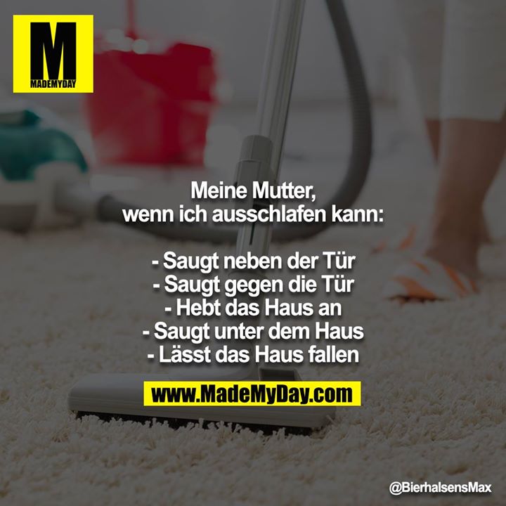 Meine Mutter, wenn ich ausschlafen kann:<br />
<br />
- Saugt neben der Tür<br />
- Saugt gegen die Tür<br />
- Hebt das Haus an<br />
- Saugt unter dem Haus<br />
- Lässt das Haus fallen
