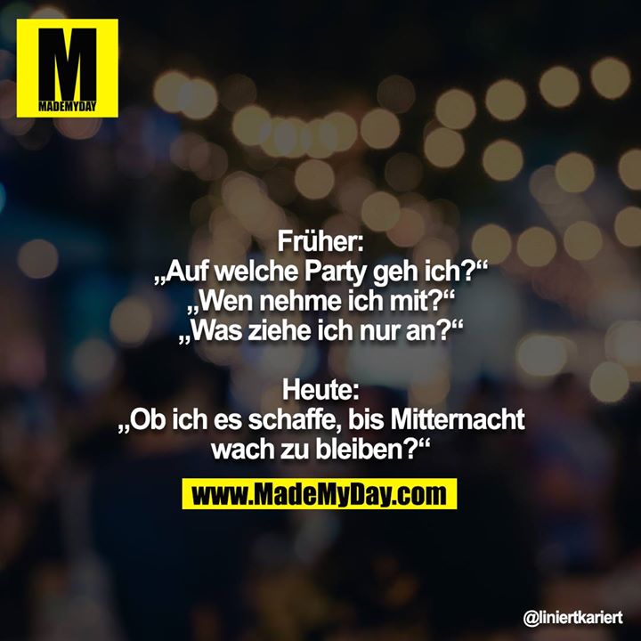 Früher:<br />
„Auf welche Party geh ich?“<br />
„Wen nehme ich mit?“<br />
„Was ziehe ich nur an?“<br />
<br />
Heute:<br />
„Ob ich es schaffe, bis Mitternacht wach zu bleiben?“