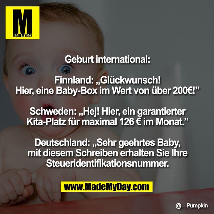 Geburt international:<br />
<br />
Finnland: „Glückwunsch! Hier, eine Baby-Box im Wert von über 200€!”<br />
<br />
Schweden: „Hej! Hier, ein garantierter Kita-Platz für maximal 126 € im Monat.”<br />
<br />
Deutschland: „Sehr geehrtes Baby, mit diesem Schreiben erhalten Sie Ihre Steueridentifikationsnummer."