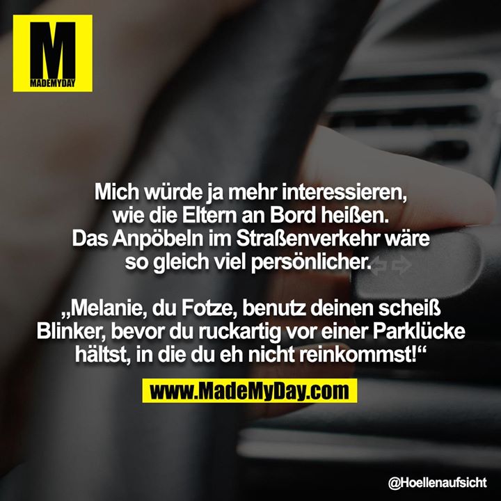 Mich würde ja mehr interessieren, wie die Eltern an Bord heißen. Das Anpöbeln im Straßenverkehr wäre so gleich viel persönlicher. <br />
<br />
„Melanie, du Fotze, benutz deinen scheiß Blinker, bevor du ruckartig vor einer Parklücke hältst, in die du eh nicht reinkommst!“