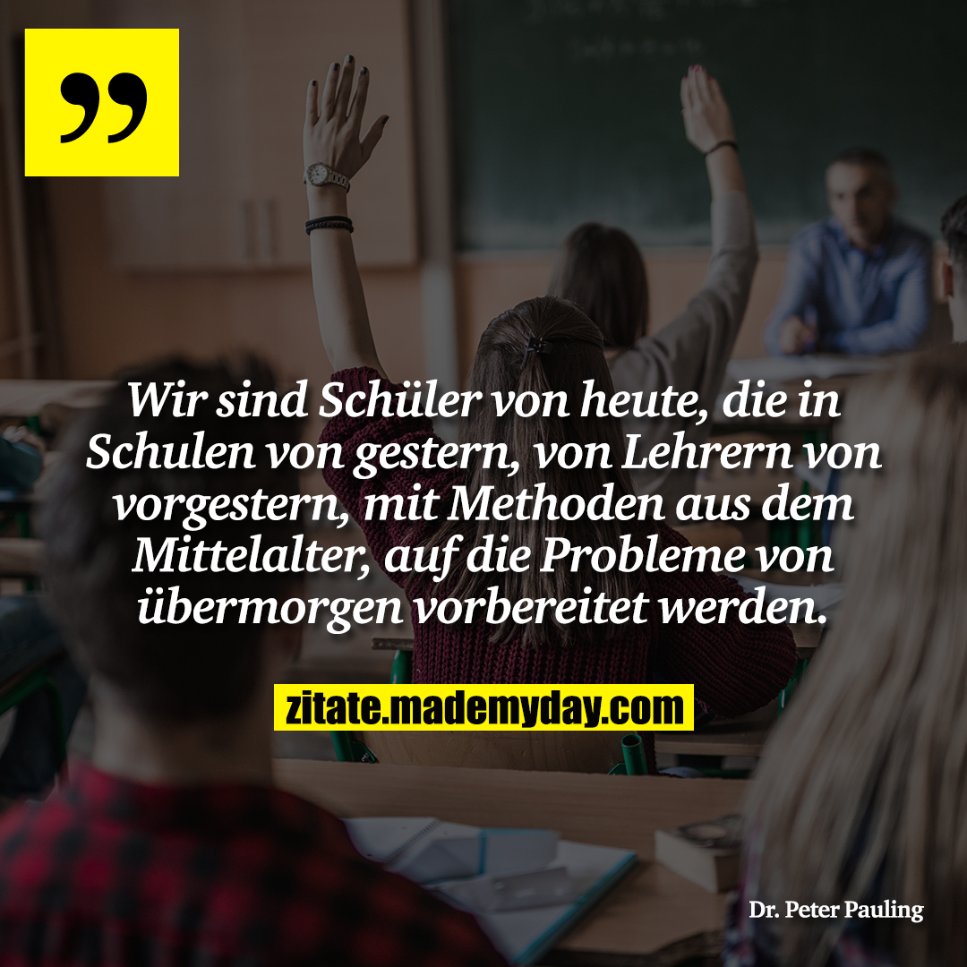Wir sind Schüler von heute, die in Schulen von gestern, von Lehrern von vorgestern, mit Methoden aus dem Mittelalter, auf die Probleme von übermorgen vorbereitet werden.