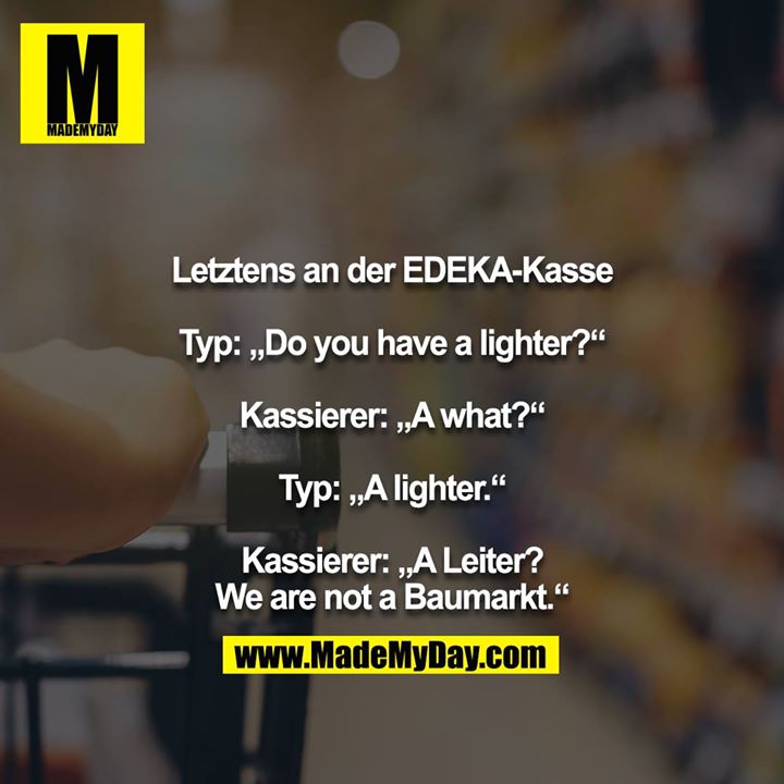 Letztens an der EDEKA-Kasse<br />
<br />
Typ: „Do you have a lighter?“<br />
<br />
Kassierer: „A what?“<br />
<br />
Typ: „A lighter.“<br />
<br />
Kassierer: „A Leiter? We are not a Baumarkt.“