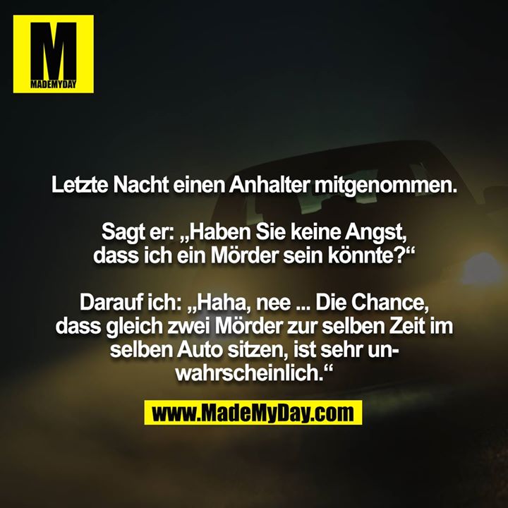 Letzte Nacht einen Anhalter mitgenommen.<br />
<br />
Sagt er: „Haben Sie keine Angst, dass ich ein Mörder sein könnte?“<br />
<br />
Darauf ich: „Haha, nee ... Die Chance, dass gleich zwei Mörder zur selben Zeit im selben Auto sitzen, ist sehr unwahrscheinlich.“
