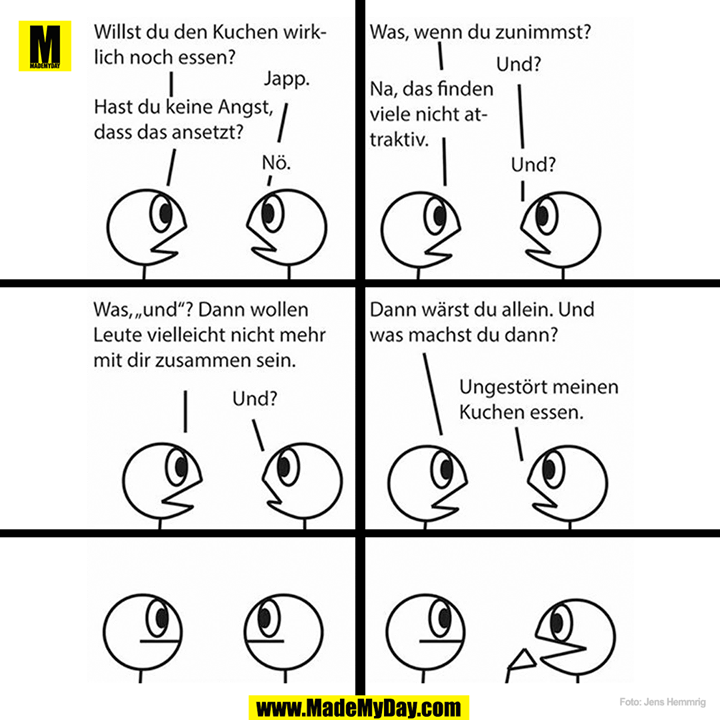 Willst du den Kuchen wirklich noch essen?<br />
Japp.<br />
Hast du keine Angst, dass das ansetzt?<br />
Nö.<br />
Was, wenn du zunimmst?<br />
Und?<br />
Na, das finden viele nicht attraktiv. <br />
Und?<br />
Was, "und"? Dann wollen Leute vielleicht nicht mehr mit dir zusammen sein. <br />
Und?<br />
Dann wärst du allein. Und was machst du dann?<br />
Ungestört meinen Kuchen essen.<br />
