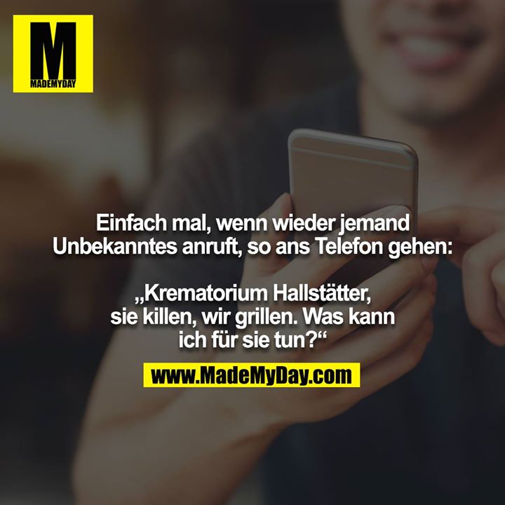 Einfach mal, wenn wieder jemand Unbekanntes anruft, so ans Telefon gehen:<br />
<br />
„Krematorium Hallstätter, sie killen, wir grillen. Was kann ich für sie tun?“