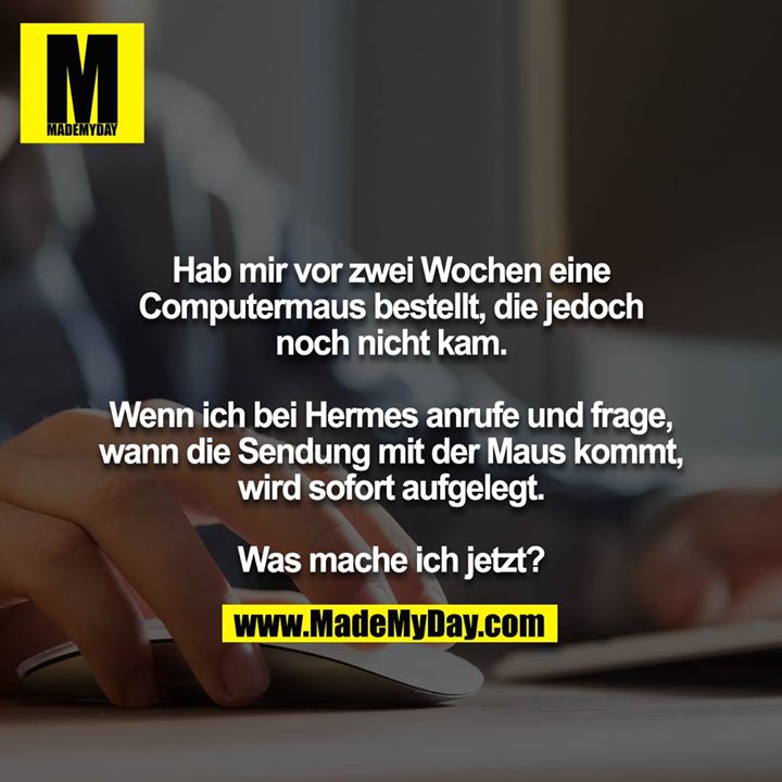 Hab mir vor zwei Wochen eine Computermaus bestellt, die jedoch noch nicht kam.<br />
<br />
Wenn ich bei Hermes anrufe und frage, wann die Sendung mit der Maus kommt, wird sofort aufgelegt.<br />
<br />
Was mache ich jetzt?