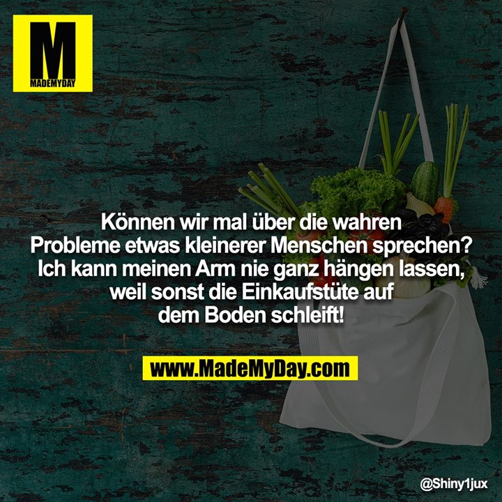 Können wir mal über die wahren Probleme etwas kleinerer Menschen sprechen? Ich kann meinen Arm nie ganz hängen lassen, weil sonst die Einkaufstüte auf dem Boden schleift!