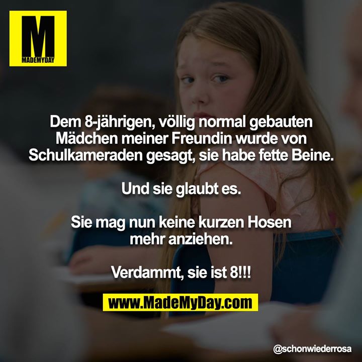 Dem 8-jährigen, völlig normal gebauten Mädchen meiner Freundin wurde von Schulkameraden gesagt, sie habe fette Beine.<br />
<br />
Und sie glaubt es.<br />
<br />
Sie mag nun keine kurzen Hosen mehr anziehen.<br />
<br />
Verdammt, sie ist 8!!!