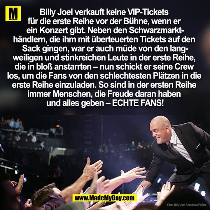 Billy Joel verkauft keine VIP-Tickets <br />
für die erste Reihe vor der Bühne, wenn er <br />
ein Konzert gibt. Neben den Schwarzmarkt-<br />
händlern, die ihm mit überteuerten Tickets auf den <br />
Sack gingen, war er auch müde von den lang-<br />
weiligen und stinkreichen Leute in der erste Reihe, <br />
die in bloß anstarrten – nun schickt er seine Crew <br />
los, um die Fans von den schlechtesten Plätzen in die <br />
erste Reihe einzuladen. So sind in der ersten Reihe <br />
immer Menschen, die Freude daran haben <br />
und alles geben – ECHTE FANS!