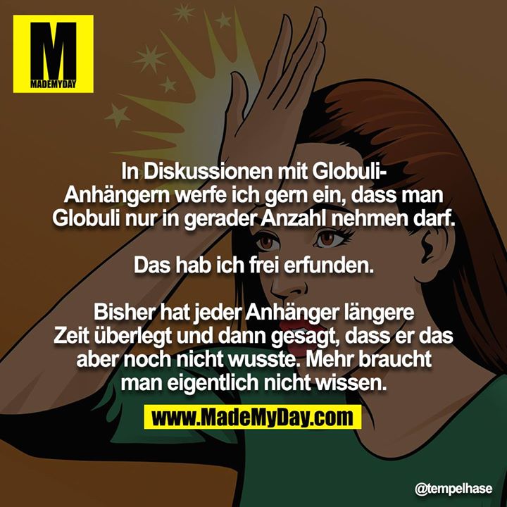 In Diskussionen mit Globuli-Anhängern werfe ich gern ein, dass man Globuli nur in gerader Anzahl nehmen darf.<br />
<br />
Das hab ich frei erfunden.<br />
<br />
Bisher hat jeder Anhänger längere Zeit überlegt und dann gesagt, dass er das aber noch nicht wusste. Mehr braucht<br />
man eigentlich nicht wissen.