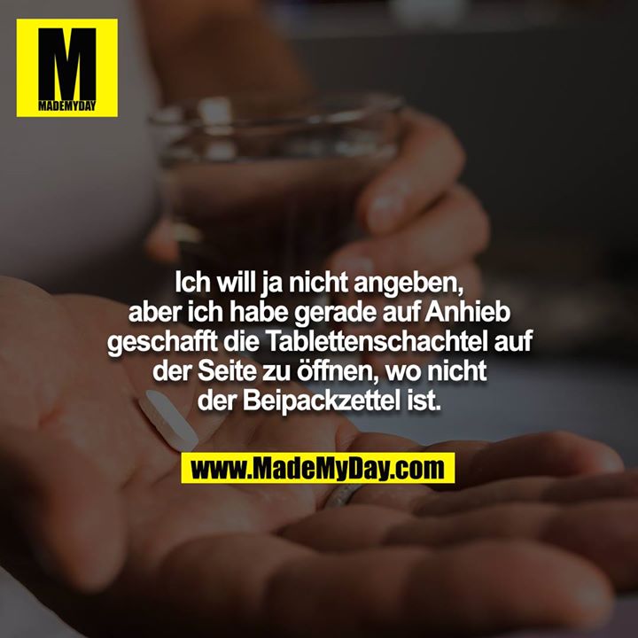 Ich will ja nicht angeben, aber ich habe gerade auf Anhieb geschafft die Tablettenschachtel auf der Seite zu öffnen, wo nicht der Beipackzettel ist.