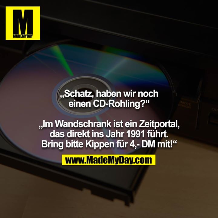 „Schatz, haben wir noch einen CD-Rohling?“<br />
<br />
„Im Wandschrank ist ein Zeitportal, das direkt ins Jahr 1991 führt. Bring bitte Kippen für 4,- DM mit!“