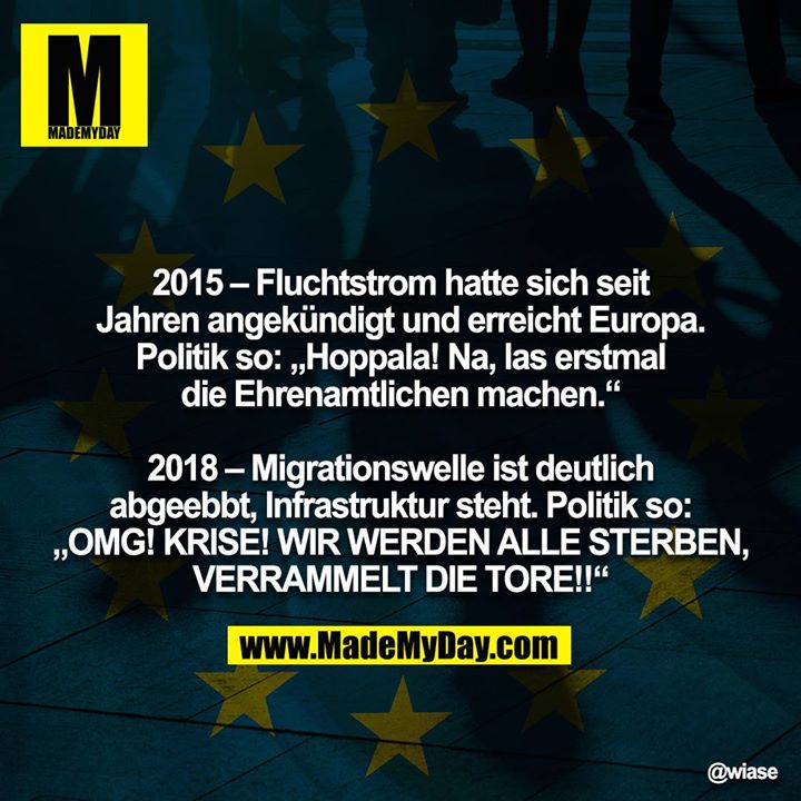2015 – Fluchtstrom hatte sich seit Jahren angekündigt und erreicht Europa. Politik so: „Hoppala! Na, las erstmal die Ehrenamtlichen machen.“<br />
<br />
2018 – Migrationswelle ist deutlich abgeebbt, Infrastruktur steht. Politik so: „OMG! KRISE! WIR WERDEN ALLE STERBEN,<br />
VERRAMMELT DIE TORE!!“