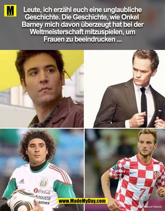 Leute, ich erzähl euch eine unglaubliche Geschichte. Die Geschichte Onkel Barney mich davon überzeugt hat bei der Weltmeisterschaft mit zu spielen um Frauen zu beeindrucken ...