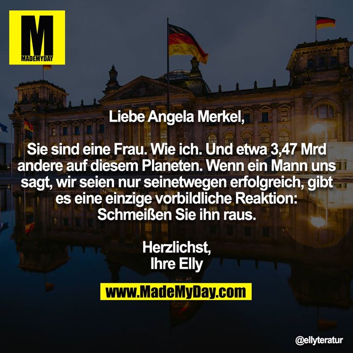 Liebe Angela Merkel,<br />
<br />
Sie sind eine Frau. Wie ich. Und etwa 3,47 Mrd andere auf diesem Planeten. Wenn ein Mann uns sagt, wir seien nur seinetwegen erfolgreich, gibt es eine einzige vorbildliche Reaktion: Schmeißen Sie ihn raus.<br />
<br />
Herzlichst,<br />
Ihre Elly