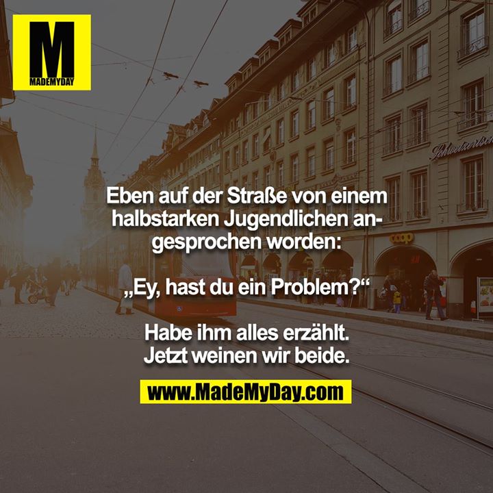 Eben auf der Straße von einem halbstarken Jugendlichen angesprochen worden:<br />
<br />
„Ey, hast du ein Problem?“<br />
<br />
Habe ihm alles erzählt. Jetzt weinen wir beide.