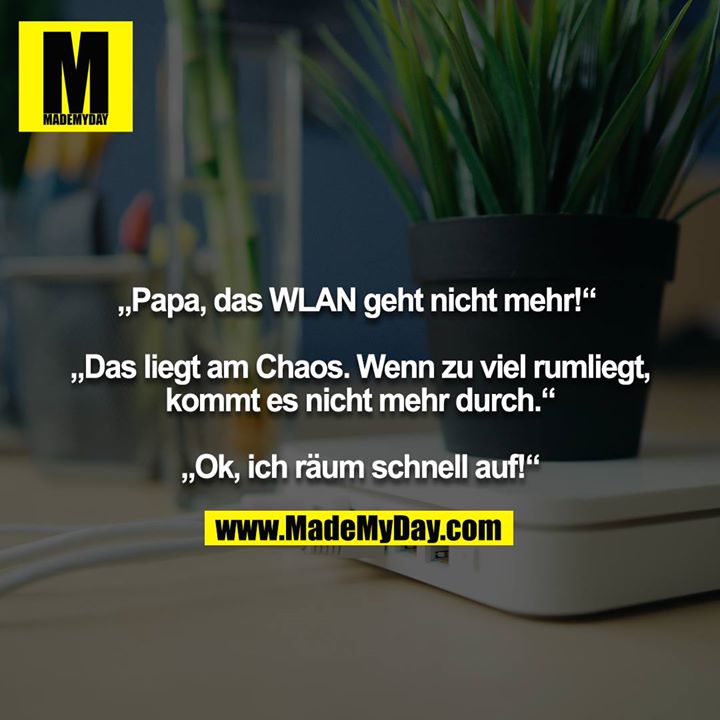 „Papa, das WLAN geht nicht mehr!“ <br />
<br />
„Das liegt am Chaos. Wenn zu viel rumliegt, kommt es nicht mehr durch.“<br />
<br />
„Ok, ich räum schnell auf!“