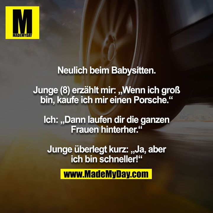 Neulich beim Babysitten.<br />
<br />
Junge (8) erzählt mir: „Wenn ich groß bin, kaufe ich mir einen Porsche.“<br />
<br />
Ich: „Dann laufen dir die ganzen Frauen hinterher.“<br />
<br />
Junge überlegt kurz: „Ja, aber ich bin schneller!“