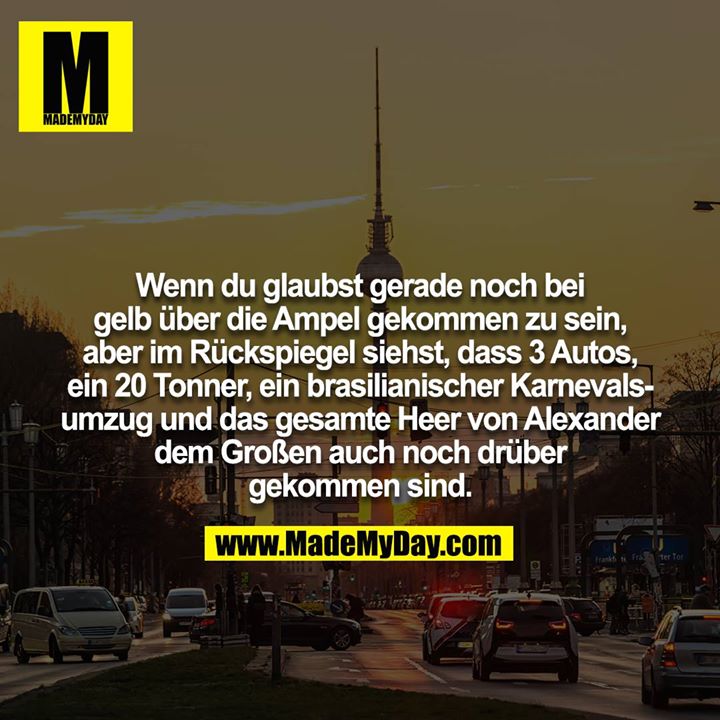 Wenn du glaubst gerade noch bei gelb über die Ampel gekommen zu sein, aber im Rückspiegel siehst, dass 3 Autos, ein 20 Tonner, ein brasilianischer Karnevalsumzug und das gesamte Heer von Alexander dem Großen auch noch drüber gekommen sind.
