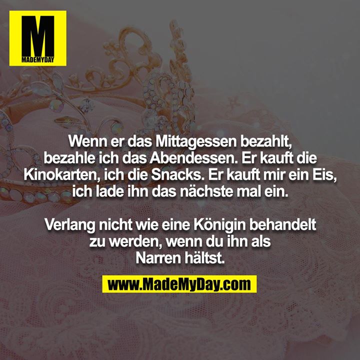 Wenn er das Mittagessen bezahlt, bezahle ich das Abendessen. Er kauft die Kinokarten, ich die Snacks. Er kauft mir ein Eis, ich lade ihn das nächste mal ein.<br />
<br />
Verlang nicht wie eine Königin behandelt zu werden, wenn du ihn als Narren hältst.