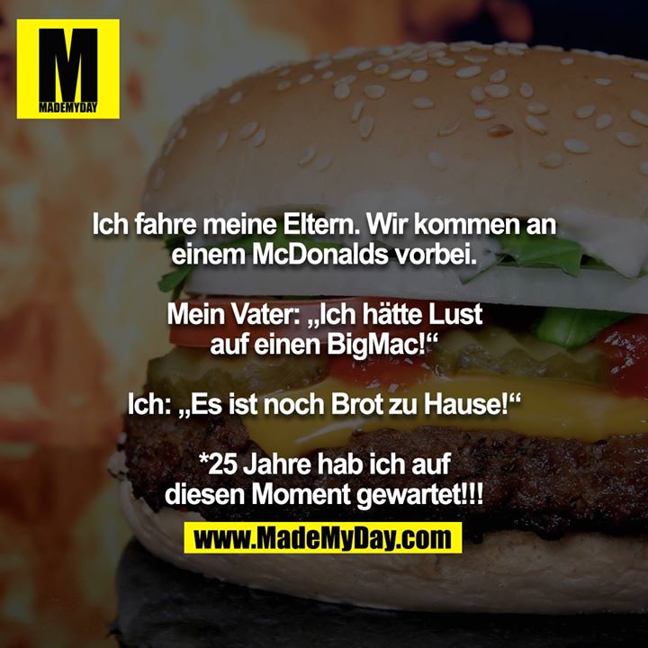 Ich fahre meine Eltern. Wir kommen an einem McDonalds vorbei.<br />
<br />
Mein Vater: „Ich hätte Lust auf einen BigMac!“<br />
<br />
Ich: „Es ist noch Brot zu Hause!“<br />
<br />
*25 Jahre hab ich auf diesen Moment gewartet!!!