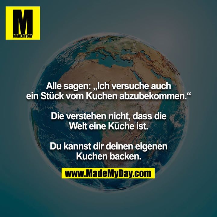 Alle sagen: „Ich versuche auch ein Stück vom Kuchen abzubekommen.“<br />
<br />
Die verstehen nicht, dass die Welt eine Küche ist.<br />
<br />
Du kannst dir deinen eigenen Kuchen backen.