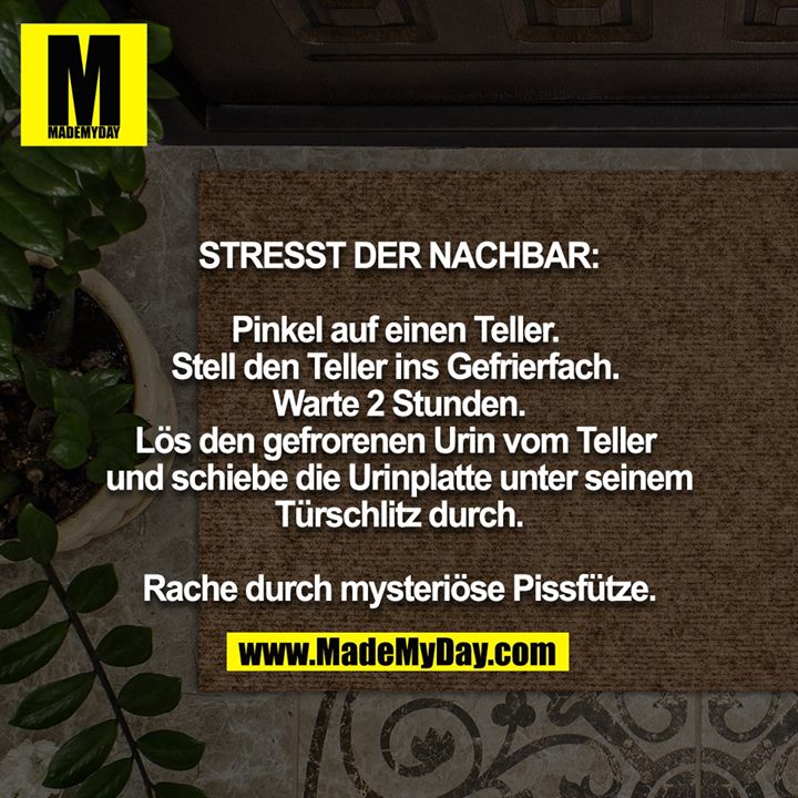 STRESST DER NACHBAR:<br />
<br />
Pinkel auf einen Teller. Stell den Teller ins Gefrierfach. Warte 2 Stunden. Lös den gefrorenen Urin vom Teller und schiebe die Urinplatte unter seinem Türschlitz durch.<br />
<br />
Rache durch mysteriöse Pissfütze.