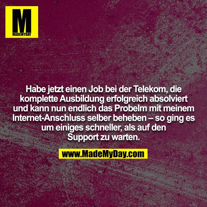 Habe jetzt einen Job bei der Telekom, die komplette Ausbildung erfolgreich absolviert und kann nun endlich das Probelm mit meinem Internet-Anschluss selber beheben – so ging es um einiges schneller, als auf den Support zu warten.