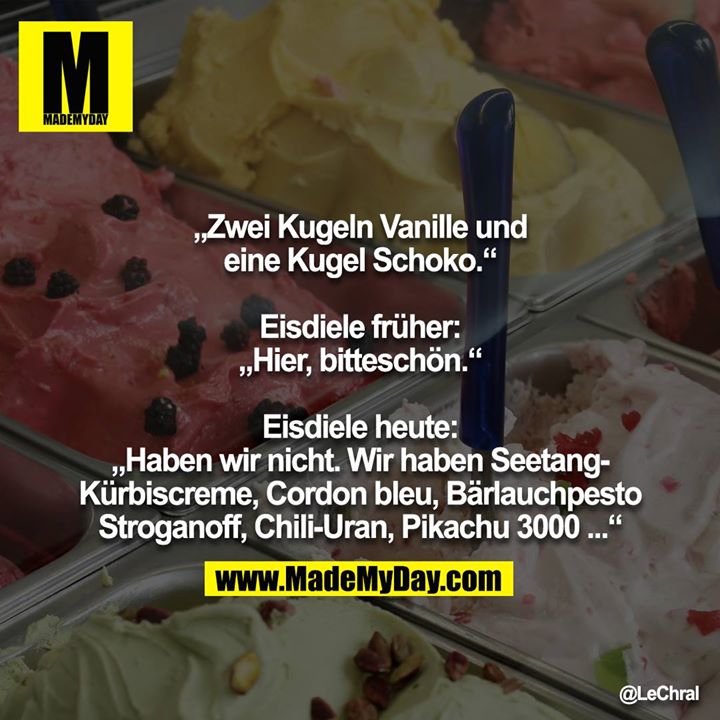 „Zwei Kugeln Vanille und eine Kugel Schoko.“<br />
<br />
Eisdiele früher: „Hier, bitteschön.“<br />
<br />
Eisdiele heute: „Haben wir nicht. Wir haben Seetang-Kürbiscreme, Cordon bleu, Bärlauchpesto Stroganoff, Chili-Uran, Pikachu 3000 ...“