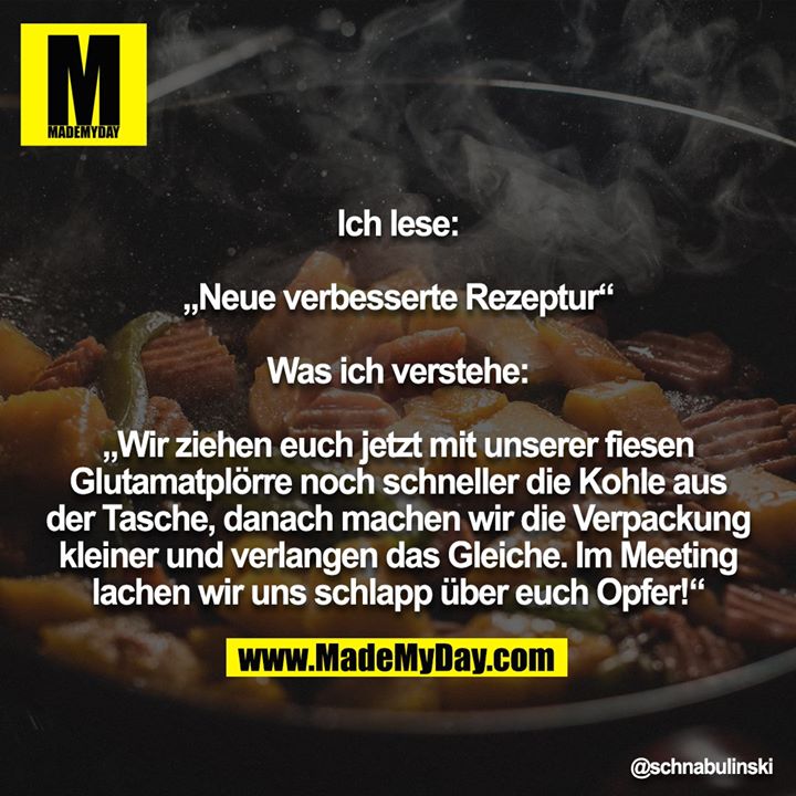 Ich lese:<br />
<br />
„Neue verbesserte Rezeptur“<br />
<br />
Was ich verstehe:<br />
<br />
„Wir ziehen euch jetzt mit unserer fiesen Glutamatplörre noch schneller die Kohle aus der Tasche, danach machen wir die Verpackung kleiner und verlangen das Gleiche. Im Meeting lachen wir uns schlapp über euch Opfer!“