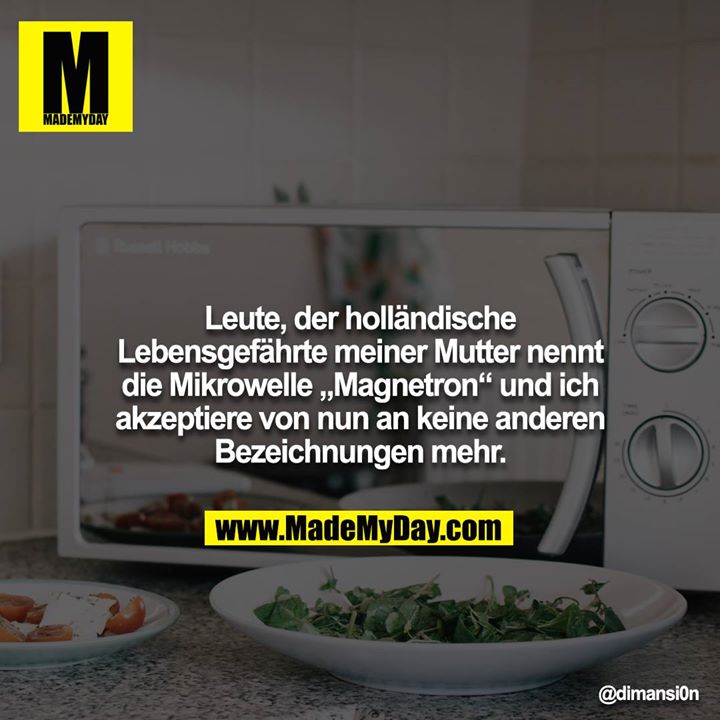 Leute, der holländische Lebensgefährte meiner Mutter nennt die Mikrowelle „Magnetron“ und ich akzeptiere von nun an keine anderen Bezeichnungen mehr.
