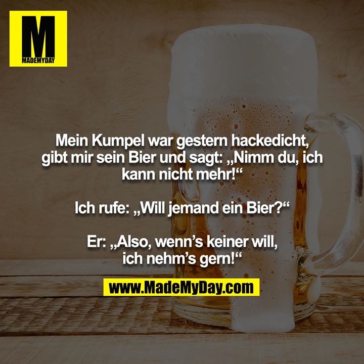 Mein Kumpel war gestern hackedicht, gibt mir sein Bier und sagt: „Nimm du, ich kann nicht mehr!“<br />
<br />
Ich rufe: „Will jemand ein Bier?“<br />
<br />
Er: „Also, wenn’s keiner will, ich nehm’s gern!“