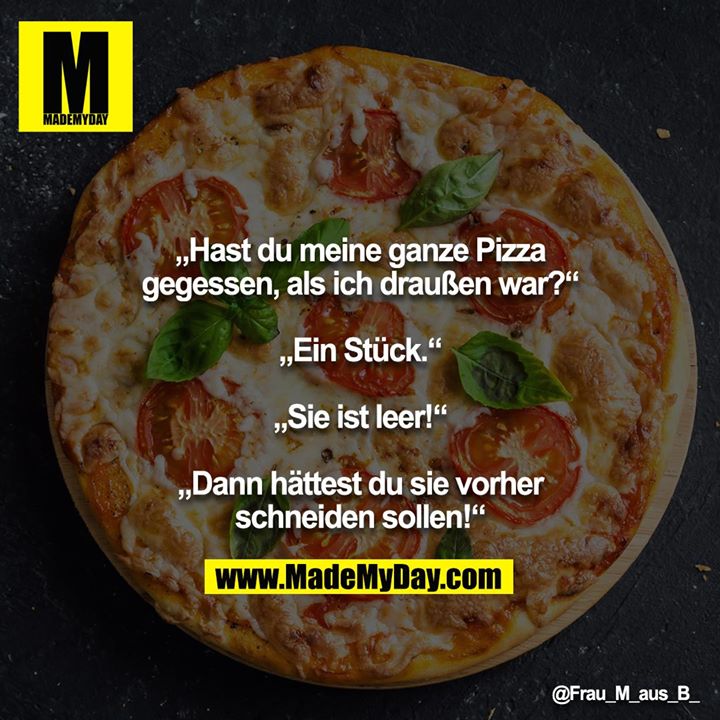 „Hast du meine ganze Pizza gegessen, als ich draußen war?“<br />
<br />
„Ein Stück.“<br />
<br />
„Sie ist leer!“<br />
<br />
„Dann hättest du sie vorher schneiden sollen!“