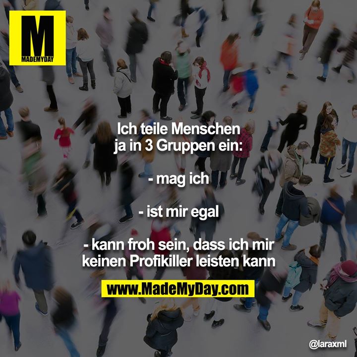 Ich teile Menschen ja in 3 Gruppen ein:<br />
<br />
- mag ich<br />
<br />
- ist mir egal<br />
<br />
- kann froh sein, dass ich mir keinen Profikiller leisten kann