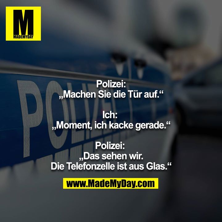 Polizei:<br />
„Machen Sie die Tür auf.“<br />
<br />
Ich: <br />
„Moment, ich kacke gerade.“<br />
<br />
Polizei: <br />
„Das sehen wir.<br />
Die Telefonzelle ist aus Glas.“